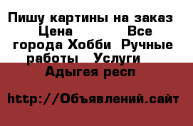 Пишу картины на заказ › Цена ­ 6 000 - Все города Хобби. Ручные работы » Услуги   . Адыгея респ.